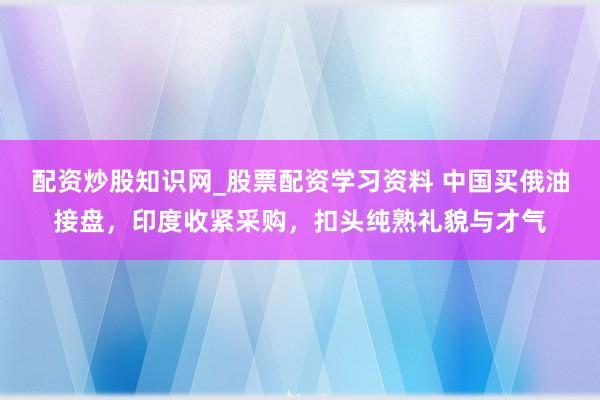 配资炒股知识网_股票配资学习资料 中国买俄油接盘，印度收紧采购，扣头纯熟礼貌与才气
