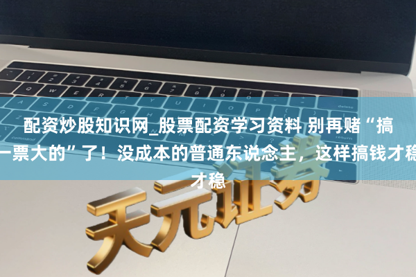 配资炒股知识网_股票配资学习资料 别再赌“搞一票大的”了！没成本的普通东说念主，这样搞钱才稳