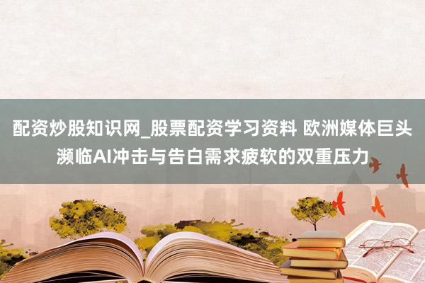 配资炒股知识网_股票配资学习资料 欧洲媒体巨头濒临AI冲击与告白需求疲软的双重压力