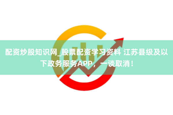 配资炒股知识网_股票配资学习资料 江苏县级及以下政务服务APP，一谈取消！