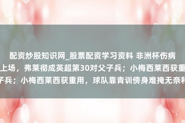 配资炒股知识网_股票配资学习资料 非洲杯伤病拖垮曼联，后生小将顶上场，弗莱彻成英超第30对父子兵；小梅西莱西获重用，球队靠青训傍身难掩无奈和贪心