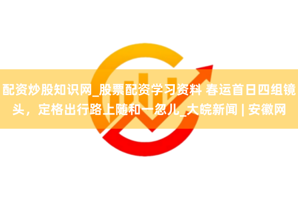 配资炒股知识网_股票配资学习资料 春运首日四组镜头，定格出行路上随和一忽儿_大皖新闻 | 安徽网