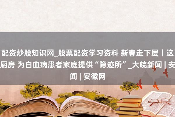 配资炒股知识网_股票配资学习资料 新春走下层丨这间小厨房 为白血病患者家庭提供“隐迹所”_大皖新闻 | 安徽网