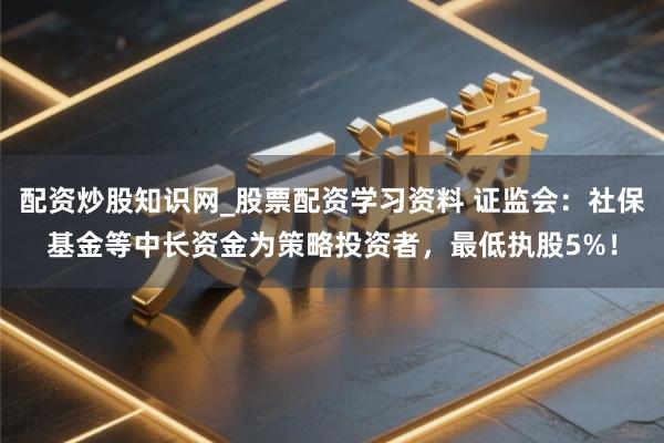 配资炒股知识网_股票配资学习资料 证监会：社保基金等中长资金为策略投资者，最低执股5%！