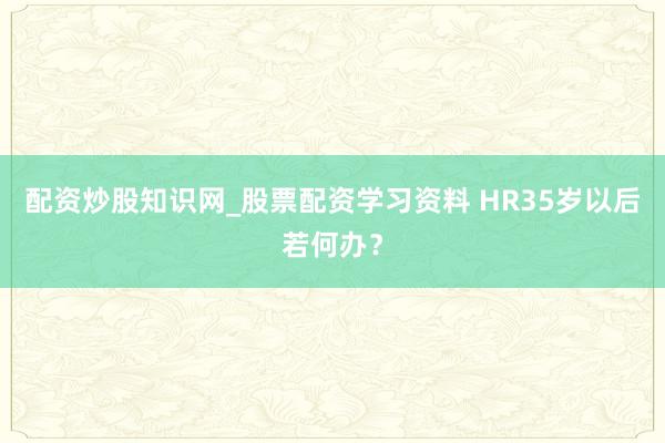 配资炒股知识网_股票配资学习资料 HR35岁以后若何办？