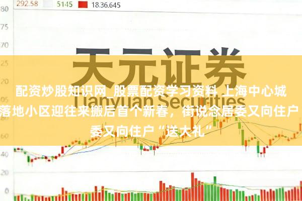 配资炒股知识网_股票配资学习资料 上海中心城区最大拆落地小区迎往来搬后首个新春，街说念居委又向住户“送大礼”