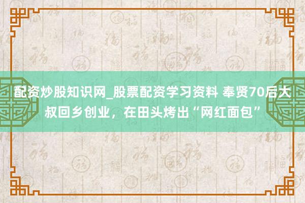 配资炒股知识网_股票配资学习资料 奉贤70后大叔回乡创业，在田头烤出“网红面包”