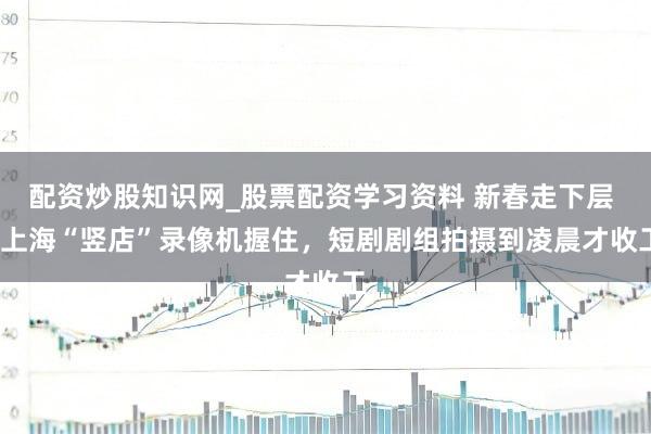 配资炒股知识网_股票配资学习资料 新春走下层 | 上海“竖店”录像机握住，短剧剧组拍摄到凌晨才收工