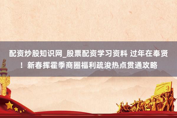 配资炒股知识网_股票配资学习资料 过年在奉贤！新春挥霍季商圈福利疏浚热点贯通攻略