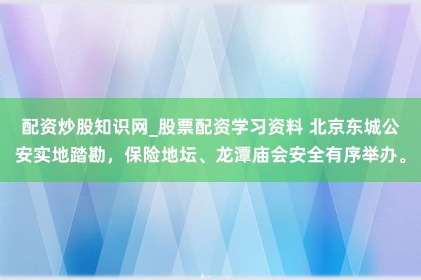 配资炒股知识网_股票配资学习资料 北京东城公安实地踏勘，保险地坛、龙潭庙会安全有序举办。