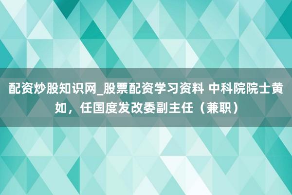 配资炒股知识网_股票配资学习资料 中科院院士黄如，任国度发改委副主任（兼职）