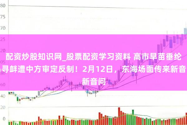 配资炒股知识网_股票配资学习资料 高市早苗垂纶岛寻衅遭中方审定反制！2月12日，东海场面传来新音问