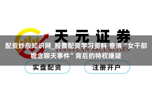 配资炒股知识网_股票配资学习资料 查清“女干部瞻念聊天事件”背后的特权嫌疑
