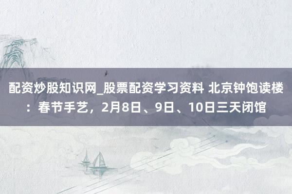 配资炒股知识网_股票配资学习资料 北京钟饱读楼：春节手艺，2月8日、9日、10日三天闭馆