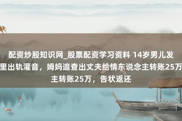 配资炒股知识网_股票配资学习资料 14岁男儿发现爸爸手机里出轨灌音，姆妈追查出丈夫给情东说念主转账25万，告状返还