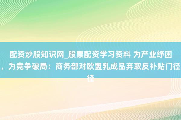 配资炒股知识网_股票配资学习资料 为产业纾困，为竞争破局：商务部对欧盟乳成品弃取反补贴门径