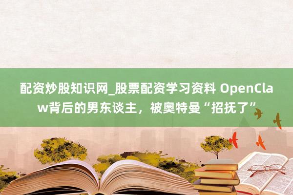 配资炒股知识网_股票配资学习资料 OpenClaw背后的男东谈主，被奥特曼“招抚了”
