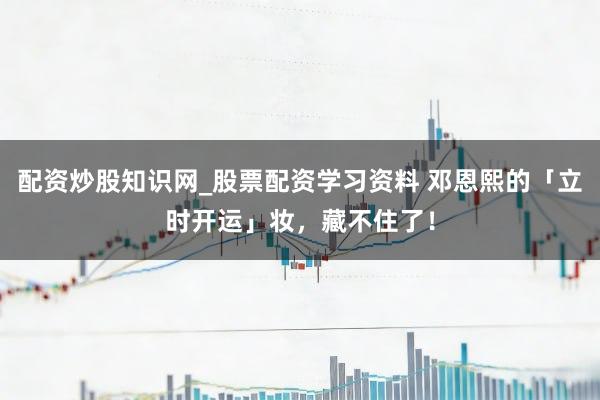 配资炒股知识网_股票配资学习资料 邓恩熙的「立时开运」妆，藏不住了！