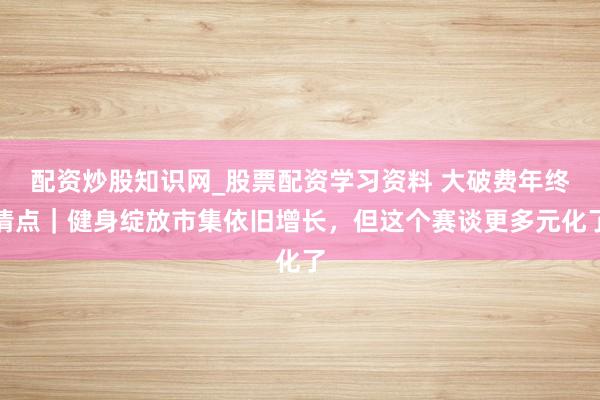 配资炒股知识网_股票配资学习资料 大破费年终清点｜健身绽放市集依旧增长，但这个赛谈更多元化了