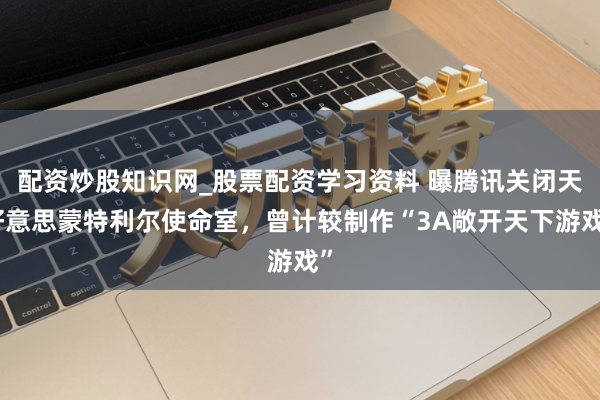 配资炒股知识网_股票配资学习资料 曝腾讯关闭天好意思蒙特利尔使命室，曾计较制作“3A敞开天下游戏”