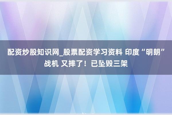 配资炒股知识网_股票配资学习资料 印度“明朗”战机 又摔了！已坠毁三架